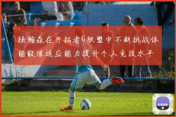 杨瀚森在开拓者G联盟中不断挑战体能锻炼适应能力提升个人竞技水平
