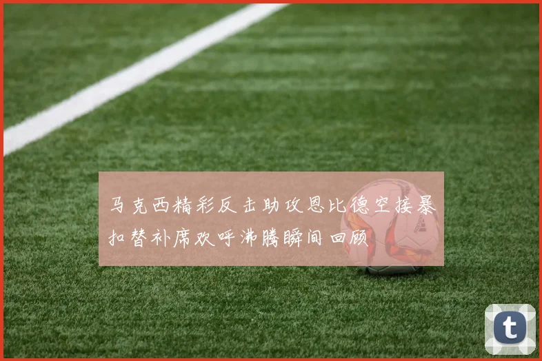马克西精彩反击助攻恩比德空接暴扣替补席欢呼沸腾瞬间回顾