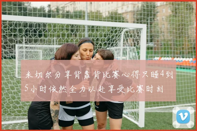米切尔分享背靠背比赛心得只睡4到5小时依然全力以赴享受比赛时刻