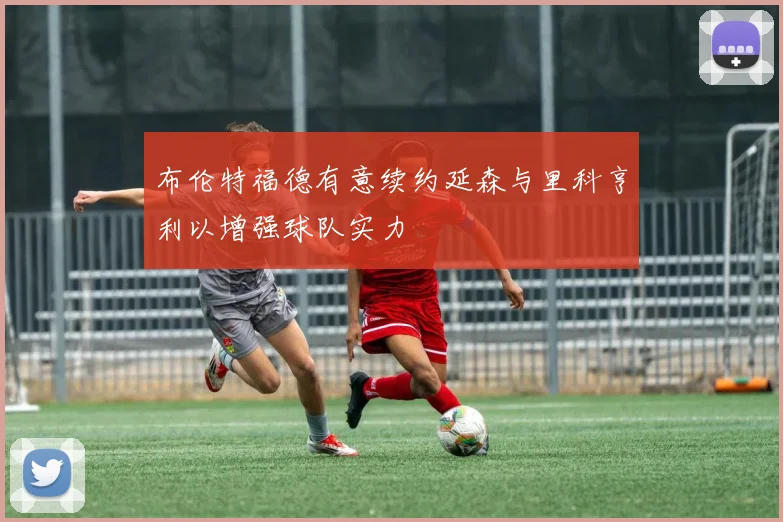 布伦特福德有意续约延森与里科亨利以增强球队实力
