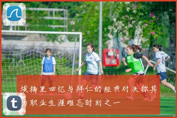 埃梅里回忆与拜仁的经典对决称其为职业生涯难忘时刻之一