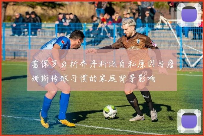 富保罗分析乔丹科比自私原因与詹姆斯传球习惯的家庭背景影响