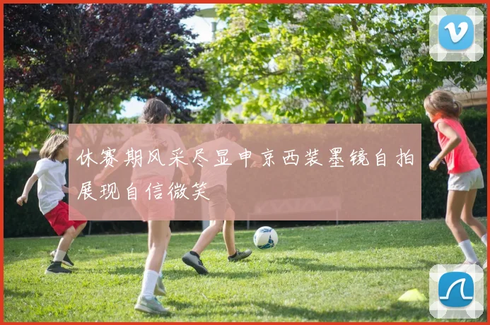 休赛期风采尽显申京西装墨镜自拍展现自信微笑