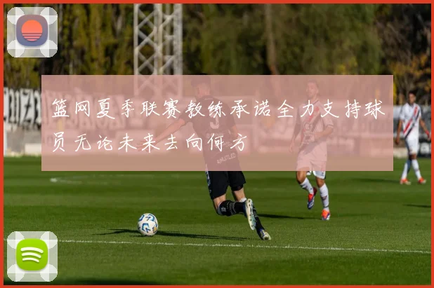 篮网夏季联赛教练承诺全力支持球员无论未来去向何方