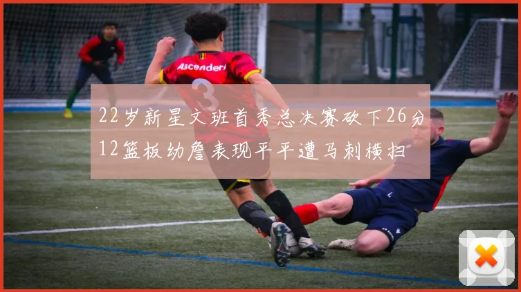 22岁新星文班首秀总决赛砍下26分12篮板幼詹表现平平遭马刺横扫