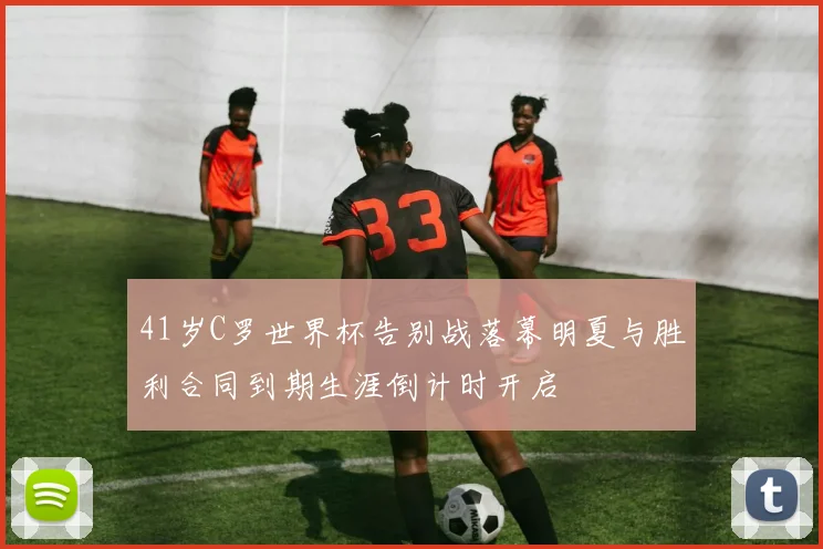 41岁C罗世界杯告别战落幕明夏与胜利合同到期生涯倒计时开启