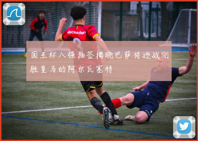 国王杯八强抽签揭晓巴萨将迎战刚胜皇马的阿尔瓦塞特