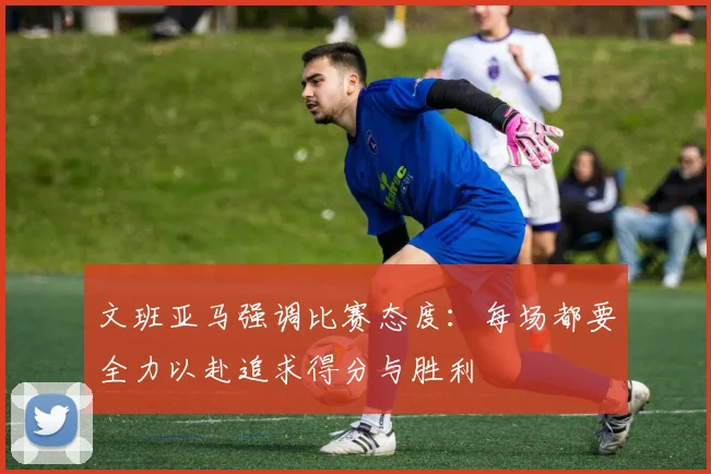 文班亚马强调比赛态度：每场都要全力以赴追求得分与胜利