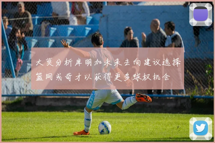 大莫分析库明加未来去向建议选择篮网或奇才以获得更多球权机会