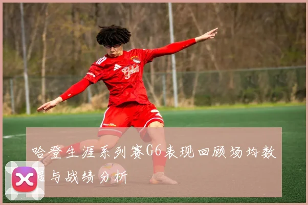 哈登生涯系列赛G6表现回顾场均数据与战绩分析