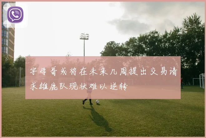 字母哥或将在未来几周提出交易请求雄鹿队现状难以逆转