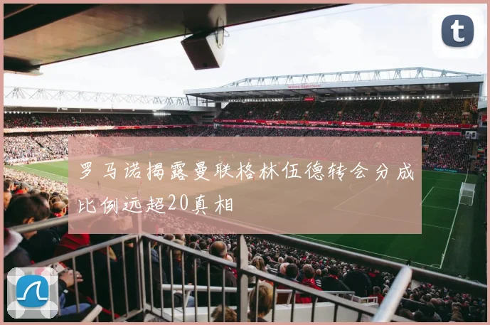 罗马诺揭露曼联格林伍德转会分成比例远超20真相
