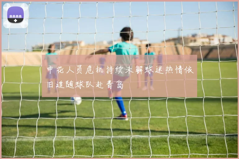 申花人员危机持续未解球迷热情依旧追随球队赴青岛