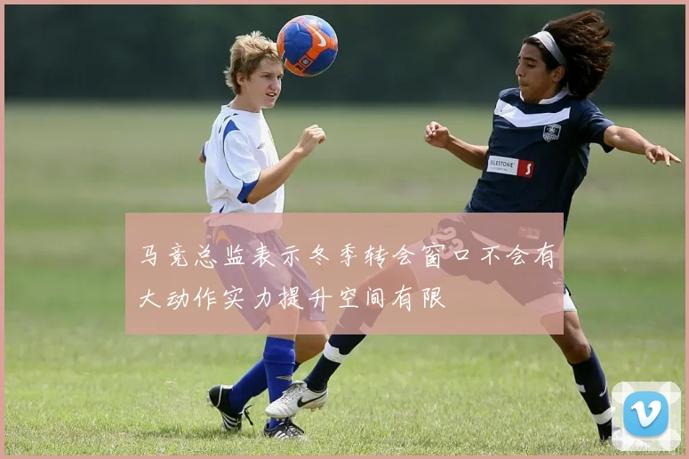 马竞总监表示冬季转会窗口不会有大动作实力提升空间有限