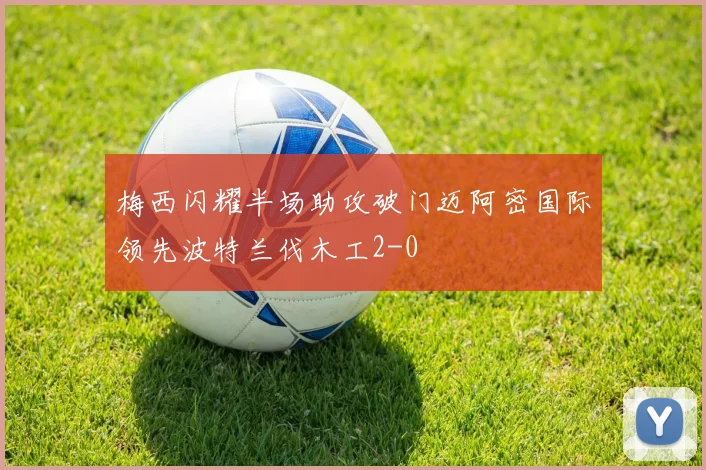 梅西闪耀半场助攻破门迈阿密国际领先波特兰伐木工2-0