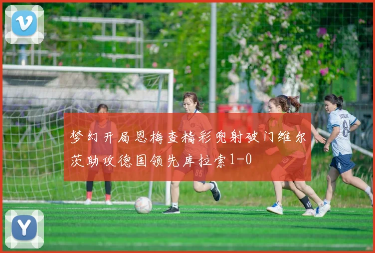 梦幻开局恩梅查精彩兜射破门维尔茨助攻德国领先库拉索1-0