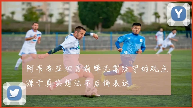阿韦洛亚坦言前锋无需防守的观点源于真实想法不后悔表达