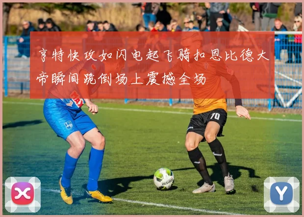 亨特快攻如闪电起飞骑扣恩比德大帝瞬间跪倒场上震撼全场