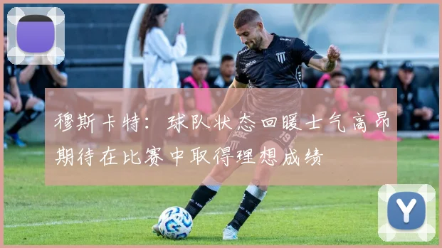 穆斯卡特：球队状态回暖士气高昂期待在比赛中取得理想成绩