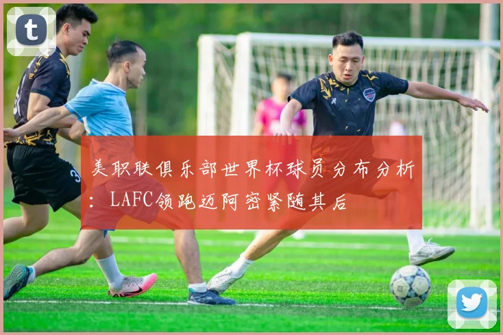 美职联俱乐部世界杯球员分布分析：LAFC领跑迈阿密紧随其后