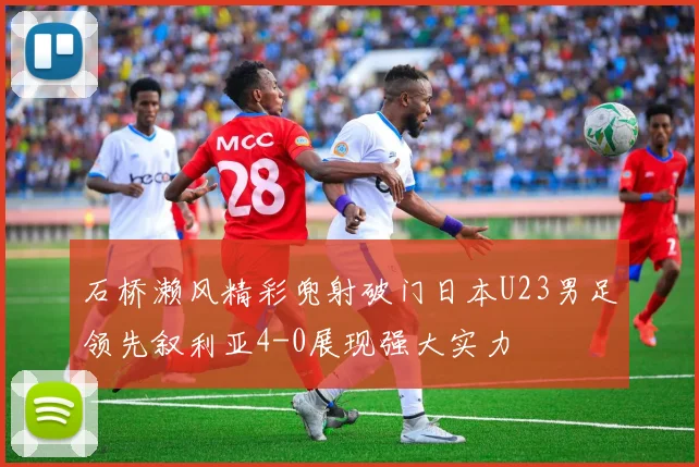 石桥濑风精彩兜射破门日本U23男足领先叙利亚4-0展现强大实力