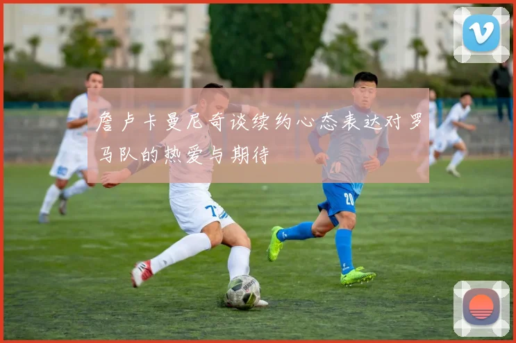詹卢卡曼尼奇谈续约心态表达对罗马队的热爱与期待