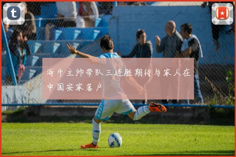 海牛主帅带队三连胜期待与家人在中国安家落户